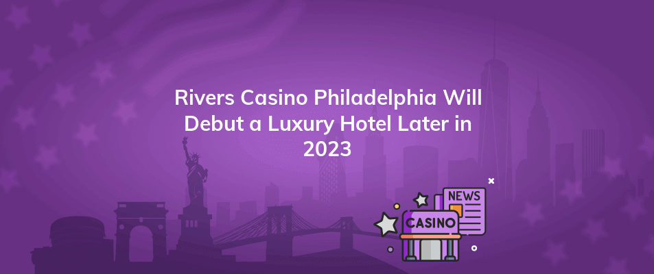 rivers casino philadelphia will debut a luxury hotel later in 2023
